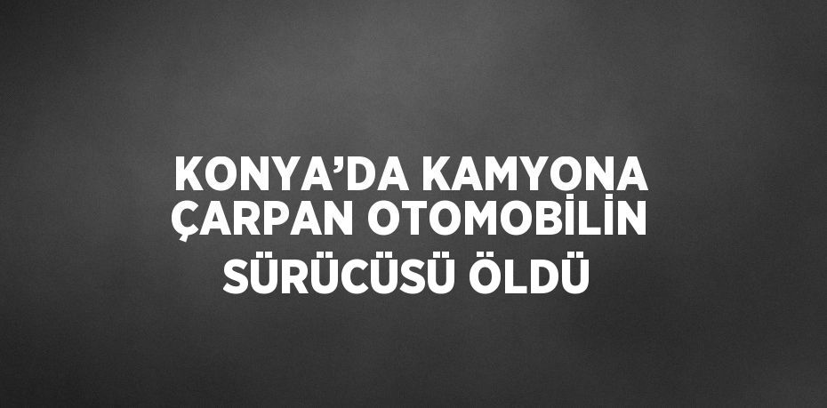 KONYA’DA KAMYONA ÇARPAN OTOMOBİLİN SÜRÜCÜSÜ ÖLDÜ
