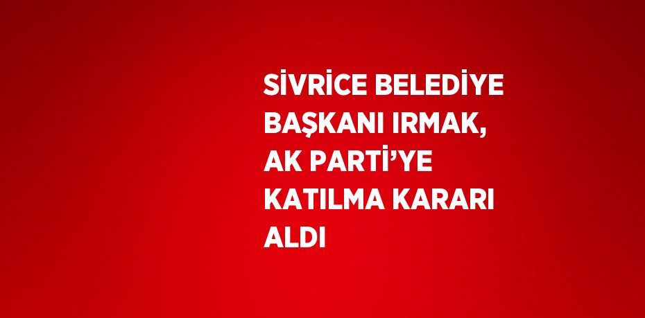 SİVRİCE BELEDİYE BAŞKANI IRMAK, AK PARTİ’YE KATILMA KARARI ALDI