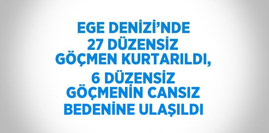 EGE DENİZİ’NDE 27 DÜZENSİZ GÖÇMEN KURTARILDI, 6 DÜZENSİZ GÖÇMENİN CANSIZ BEDENİNE ULAŞILDI