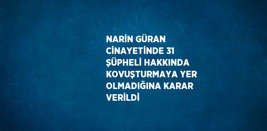 NARİN GÜRAN CİNAYETİNDE 31 ŞÜPHELİ HAKKINDA KOVUŞTURMAYA YER OLMADIĞINA KARAR VERİLDİ