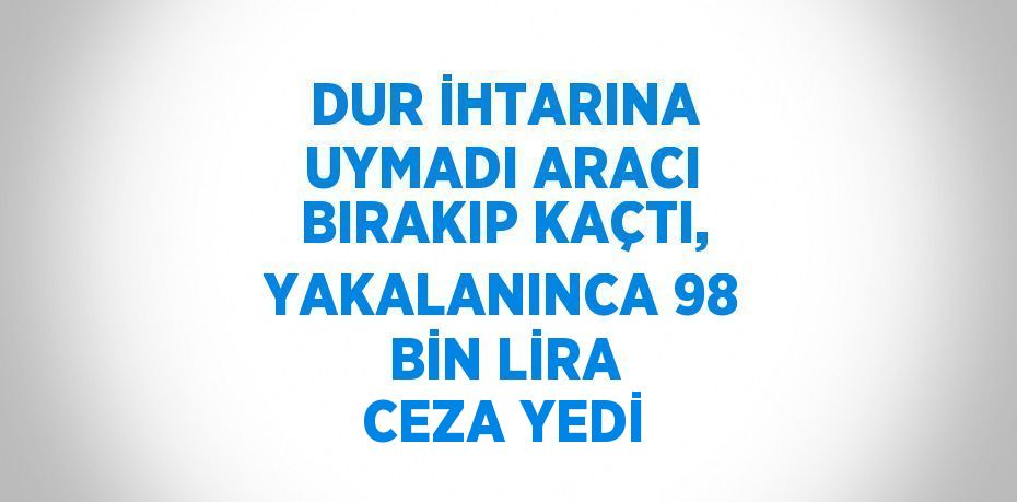 DUR İHTARINA UYMADI ARACI BIRAKIP KAÇTI, YAKALANINCA 98 BİN LİRA CEZA YEDİ