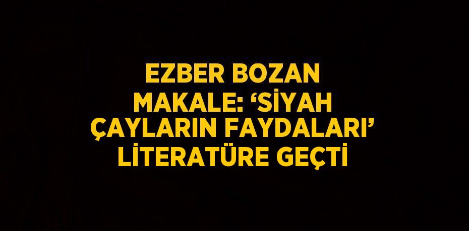 EZBER BOZAN MAKALE: ‘SİYAH ÇAYLARIN FAYDALARI’ LİTERATÜRE GEÇTİ