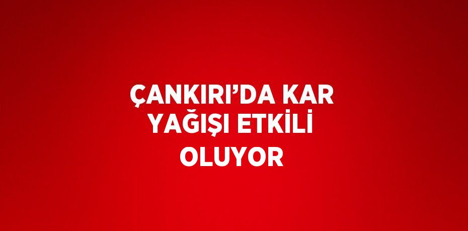 ÇANKIRI’DA KAR YAĞIŞI ETKİLİ OLUYOR