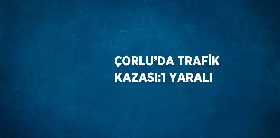 ÇORLU’DA TRAFİK KAZASI:1 YARALI