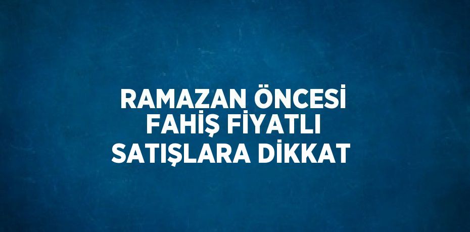 RAMAZAN ÖNCESİ FAHİŞ FİYATLI SATIŞLARA DİKKAT