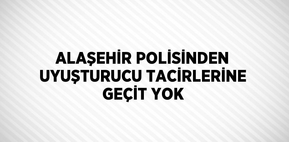 ALAŞEHİR POLİSİNDEN UYUŞTURUCU TACİRLERİNE GEÇİT YOK