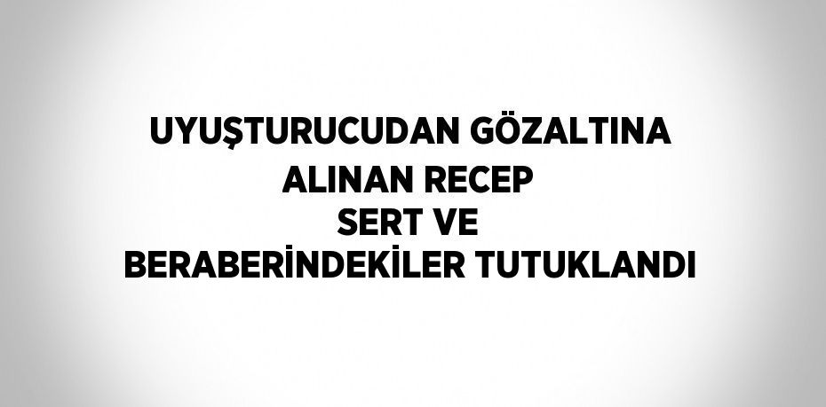 UYUŞTURUCUDAN GÖZALTINA ALINAN RECEP SERT VE BERABERİNDEKİLER TUTUKLANDI