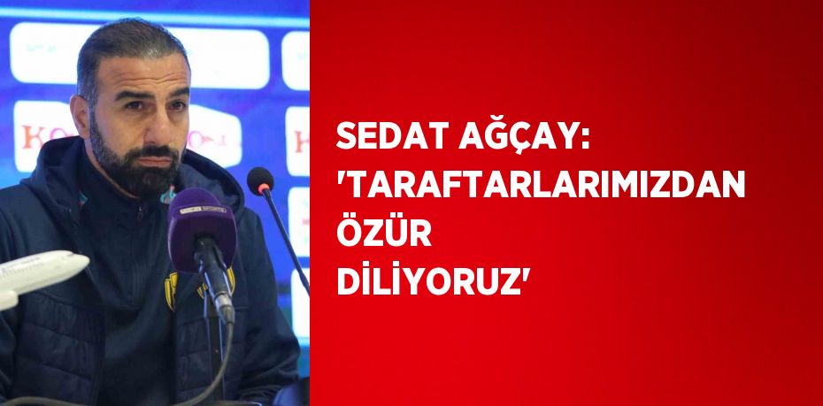 SEDAT AĞÇAY: 'TARAFTARLARIMIZDAN ÖZÜR DİLİYORUZ'