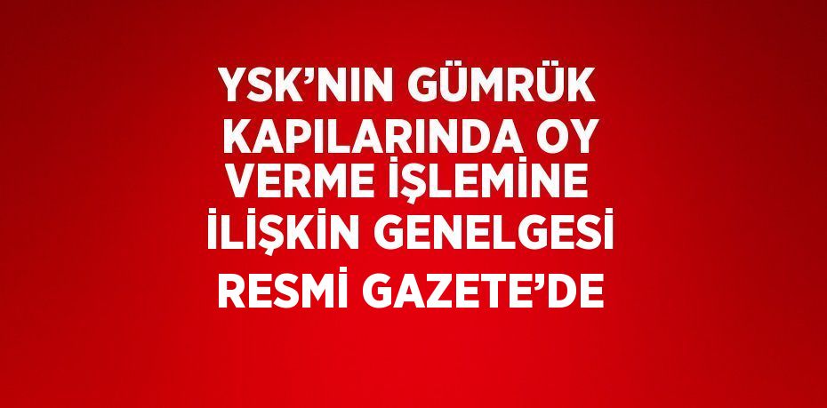 YSK’NIN GÜMRÜK KAPILARINDA OY VERME İŞLEMİNE İLİŞKİN GENELGESİ RESMİ GAZETE’DE