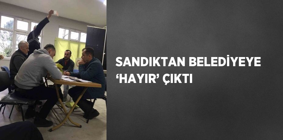 SANDIKTAN BELEDİYEYE ‘HAYIR’ ÇIKTI