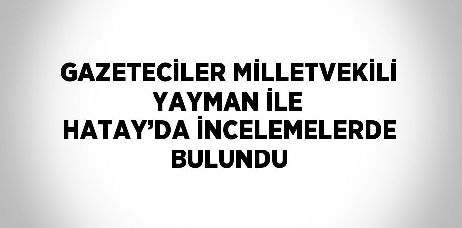 GAZETECİLER MİLLETVEKİLİ YAYMAN İLE HATAY’DA İNCELEMELERDE BULUNDU
