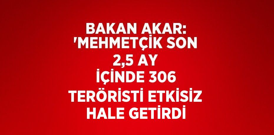 BAKAN AKAR: 'MEHMETÇİK SON 2,5 AY İÇİNDE 306 TERÖRİSTİ ETKİSİZ HALE GETİRDİ