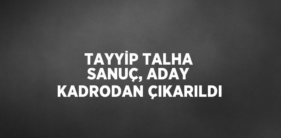 TAYYİP TALHA SANUÇ, ADAY KADRODAN ÇIKARILDI