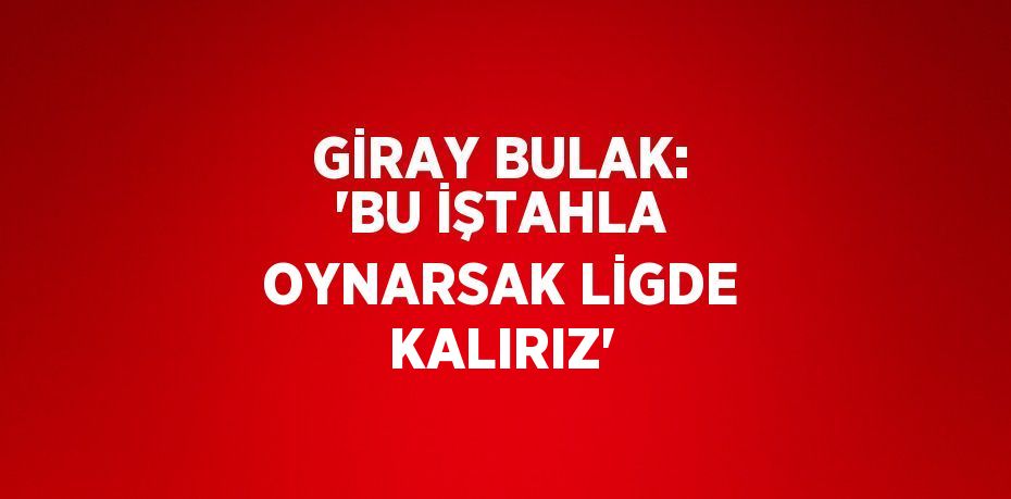 GİRAY BULAK: 'BU İŞTAHLA OYNARSAK LİGDE KALIRIZ'