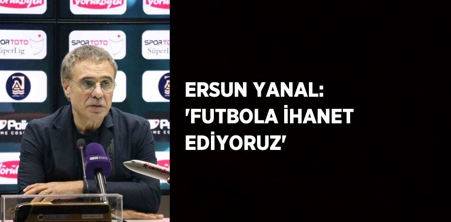 ERSUN YANAL: 'FUTBOLA İHANET EDİYORUZ'