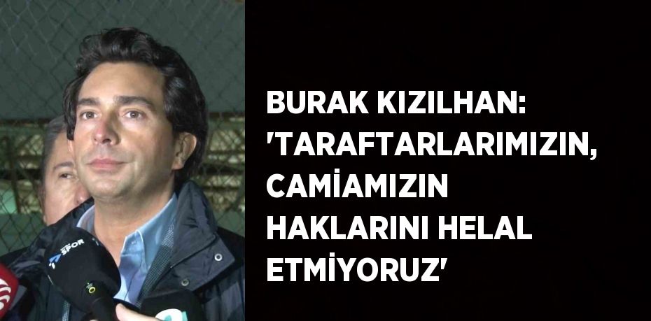 BURAK KIZILHAN: 'TARAFTARLARIMIZIN, CAMİAMIZIN HAKLARINI HELAL ETMİYORUZ'