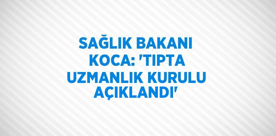 SAĞLIK BAKANI KOCA: 'TIPTA UZMANLIK KURULU AÇIKLANDI'