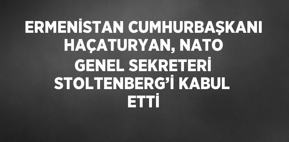 ERMENİSTAN CUMHURBAŞKANI HAÇATURYAN, NATO GENEL SEKRETERİ STOLTENBERG’İ KABUL ETTİ