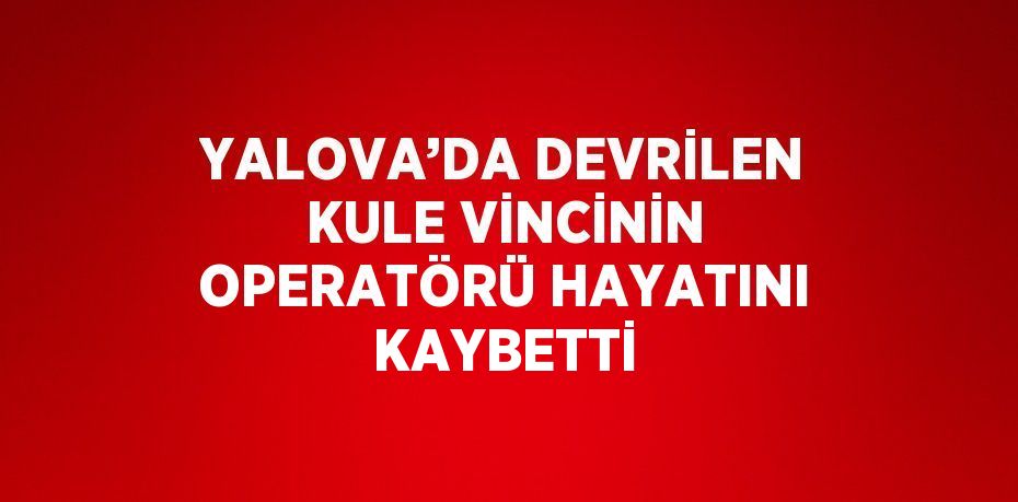 YALOVA’DA DEVRİLEN KULE VİNCİNİN OPERATÖRÜ HAYATINI KAYBETTİ