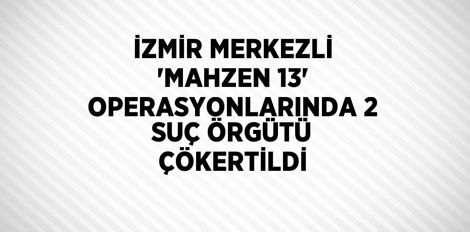 İZMİR MERKEZLİ 'MAHZEN 13' OPERASYONLARINDA 2 SUÇ ÖRGÜTÜ ÇÖKERTİLDİ