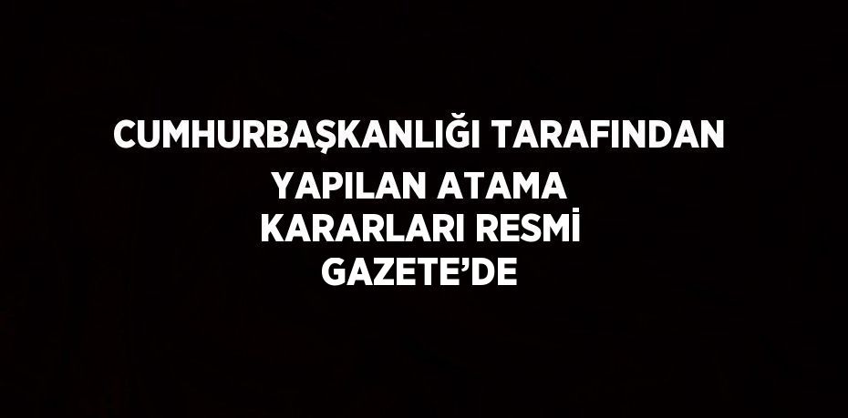 CUMHURBAŞKANLIĞI TARAFINDAN YAPILAN ATAMA KARARLARI RESMİ GAZETE’DE