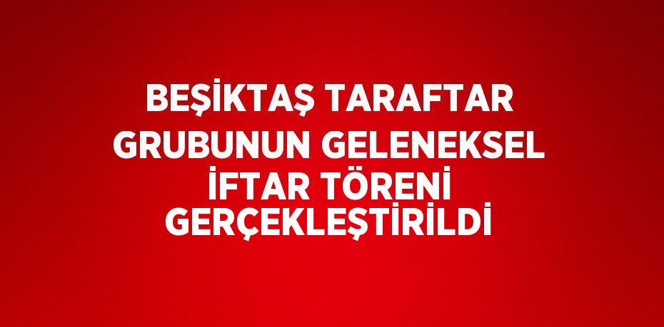 BEŞİKTAŞ TARAFTAR GRUBUNUN GELENEKSEL İFTAR TÖRENİ GERÇEKLEŞTİRİLDİ