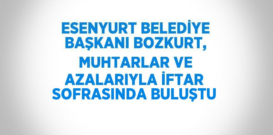 ESENYURT BELEDİYE BAŞKANI BOZKURT, MUHTARLAR VE AZALARIYLA İFTAR SOFRASINDA BULUŞTU