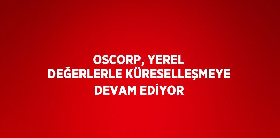 OSCORP, YEREL DEĞERLERLE KÜRESELLEŞMEYE DEVAM EDİYOR