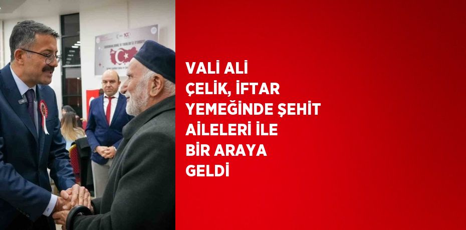 VALİ ALİ ÇELİK, İFTAR YEMEĞİNDE ŞEHİT AİLELERİ İLE BİR ARAYA GELDİ