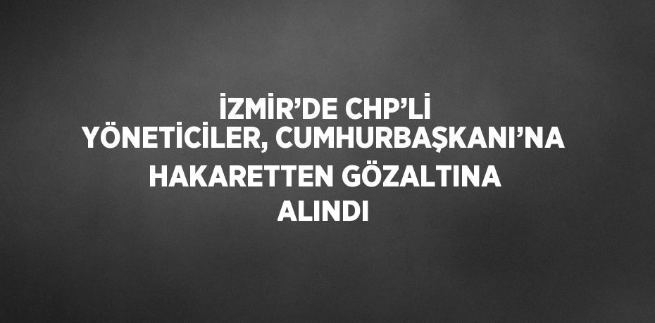 İZMİR’DE CHP’Lİ YÖNETİCİLER, CUMHURBAŞKANI’NA HAKARETTEN GÖZALTINA ALINDI