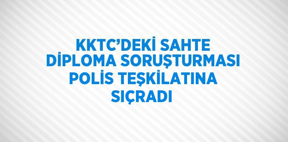 KKTC’DEKİ SAHTE DİPLOMA SORUŞTURMASI POLİS TEŞKİLATINA SIÇRADI