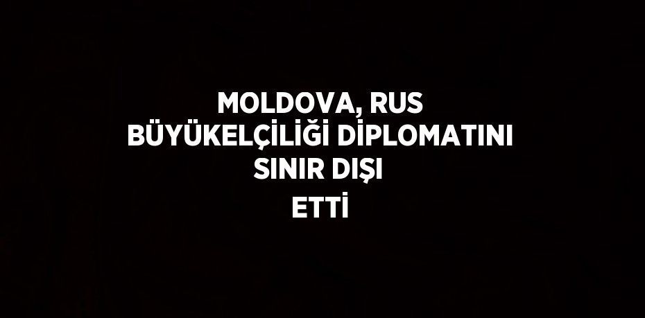 MOLDOVA, RUS BÜYÜKELÇİLİĞİ DİPLOMATINI SINIR DIŞI ETTİ