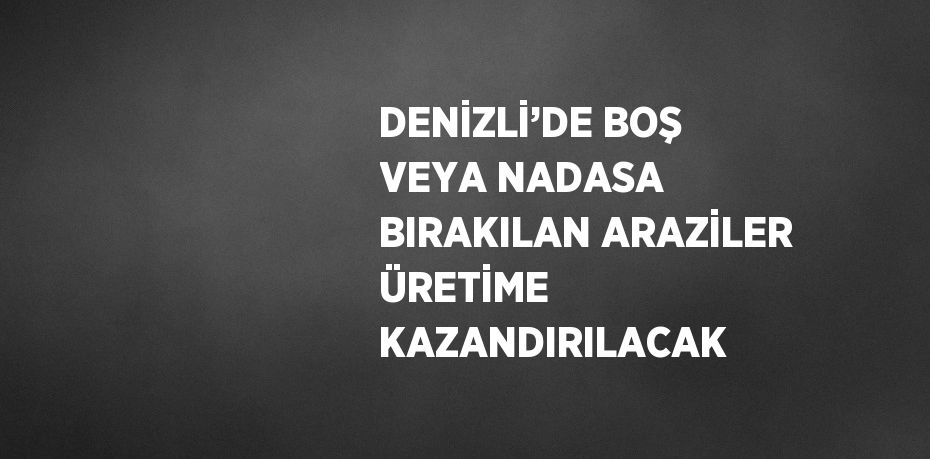 DENİZLİ’DE BOŞ VEYA NADASA BIRAKILAN ARAZİLER ÜRETİME KAZANDIRILACAK