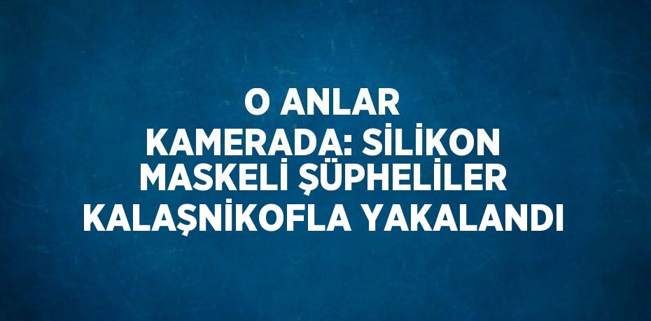 O ANLAR KAMERADA: SİLİKON MASKELİ ŞÜPHELİLER KALAŞNİKOFLA YAKALANDI