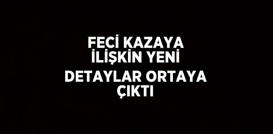 FECİ KAZAYA İLİŞKİN YENİ DETAYLAR ORTAYA ÇIKTI