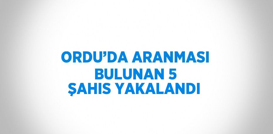 ORDU’DA ARANMASI BULUNAN 5 ŞAHIS YAKALANDI