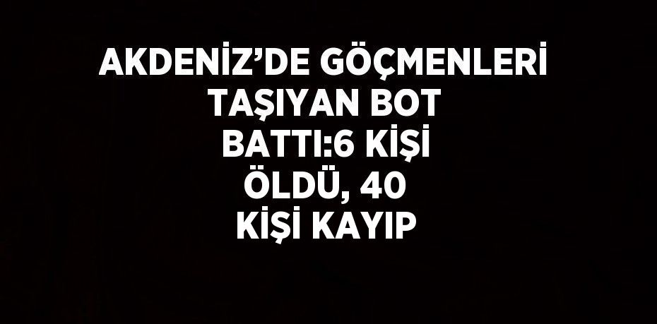 AKDENİZ’DE GÖÇMENLERİ TAŞIYAN BOT BATTI:6 KİŞİ ÖLDÜ, 40 KİŞİ KAYIP