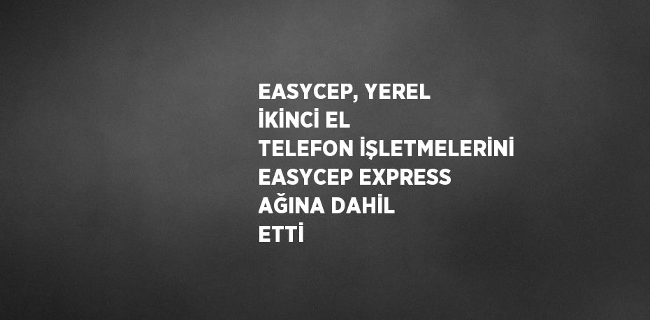 EASYCEP, YEREL İKİNCİ EL TELEFON İŞLETMELERİNİ EASYCEP EXPRESS AĞINA DAHİL ETTİ