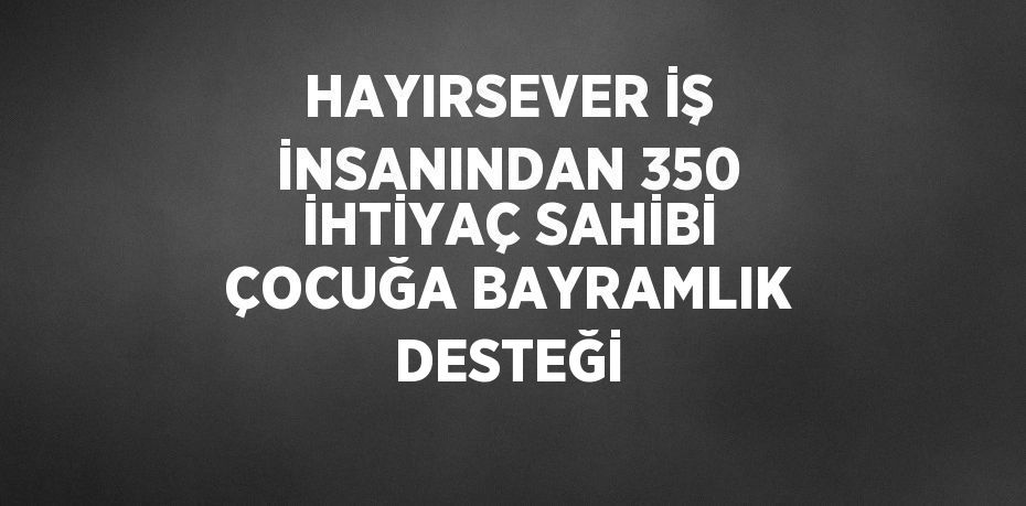 HAYIRSEVER İŞ İNSANINDAN 350 İHTİYAÇ SAHİBİ ÇOCUĞA BAYRAMLIK DESTEĞİ