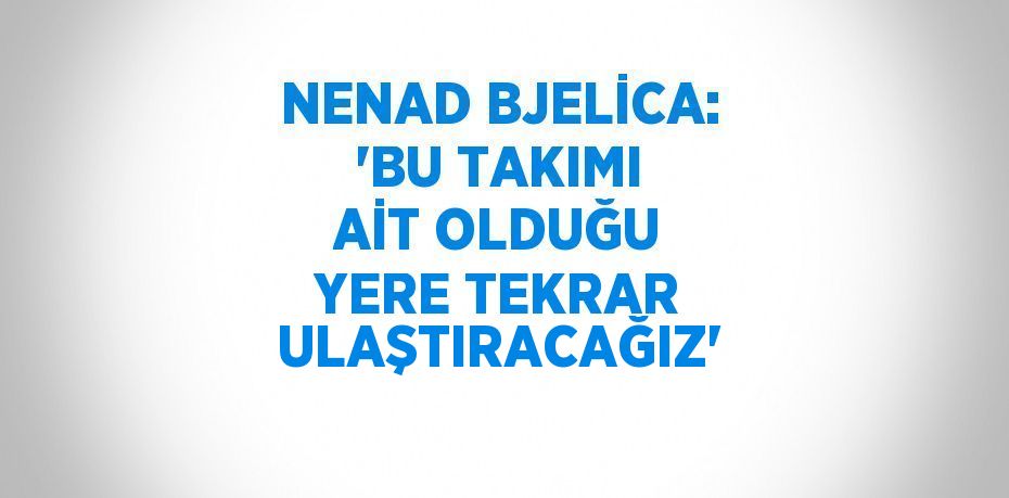 NENAD BJELİCA: 'BU TAKIMI AİT OLDUĞU YERE TEKRAR ULAŞTIRACAĞIZ'