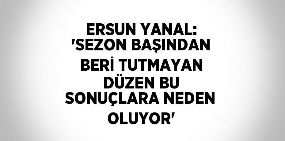 ERSUN YANAL: 'SEZON BAŞINDAN BERİ TUTMAYAN DÜZEN BU SONUÇLARA NEDEN OLUYOR'