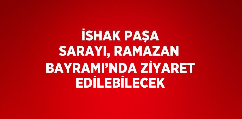 İSHAK PAŞA SARAYI, RAMAZAN BAYRAMI’NDA ZİYARET EDİLEBİLECEK