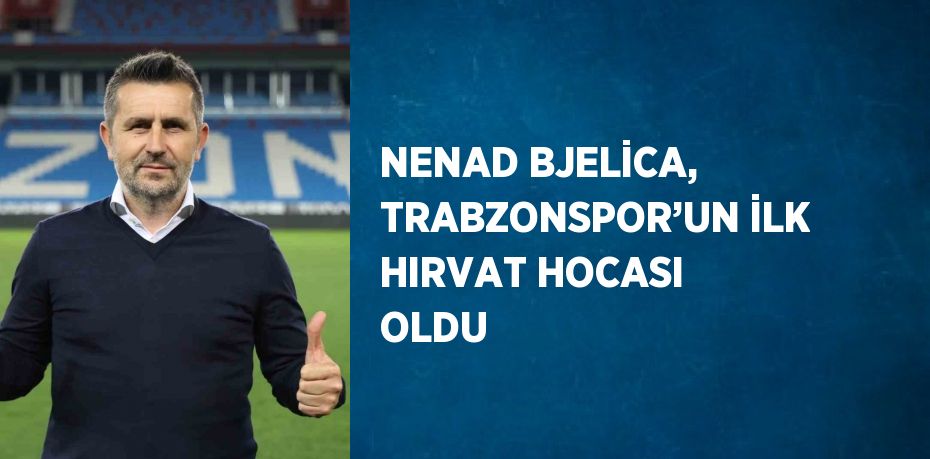 NENAD BJELİCA, TRABZONSPOR’UN İLK HIRVAT HOCASI OLDU