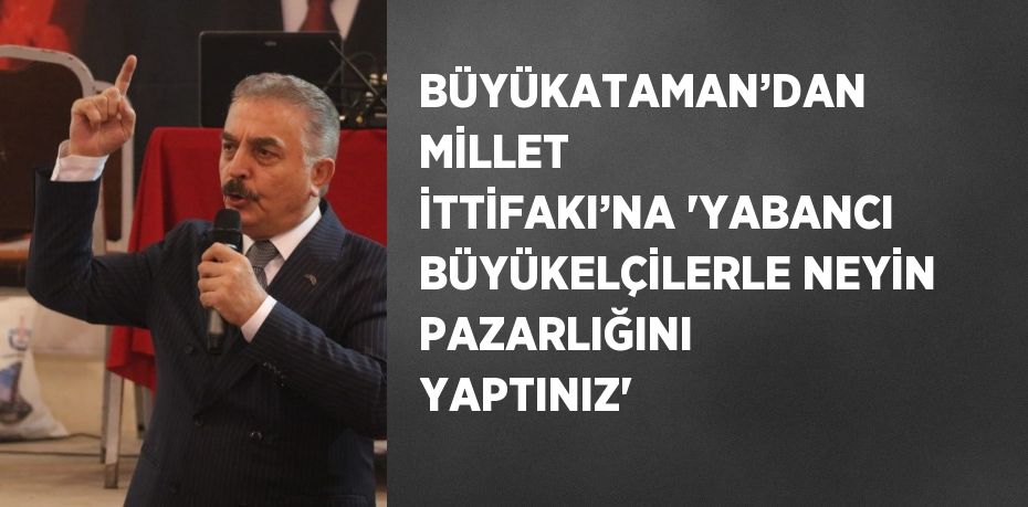 BÜYÜKATAMAN’DAN MİLLET İTTİFAKI’NA 'YABANCI BÜYÜKELÇİLERLE NEYİN PAZARLIĞINI YAPTINIZ'