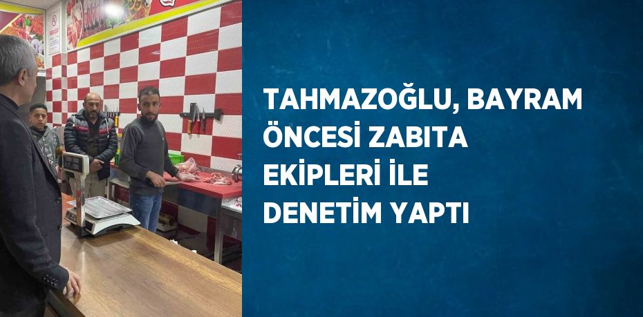 TAHMAZOĞLU, BAYRAM ÖNCESİ ZABITA EKİPLERİ İLE DENETİM YAPTI