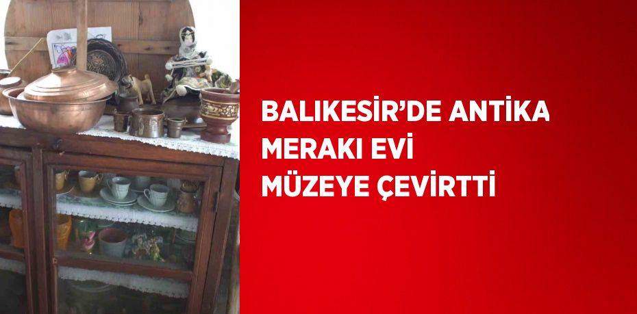 BALIKESİR’DE ANTİKA MERAKI EVİ MÜZEYE ÇEVİRTTİ