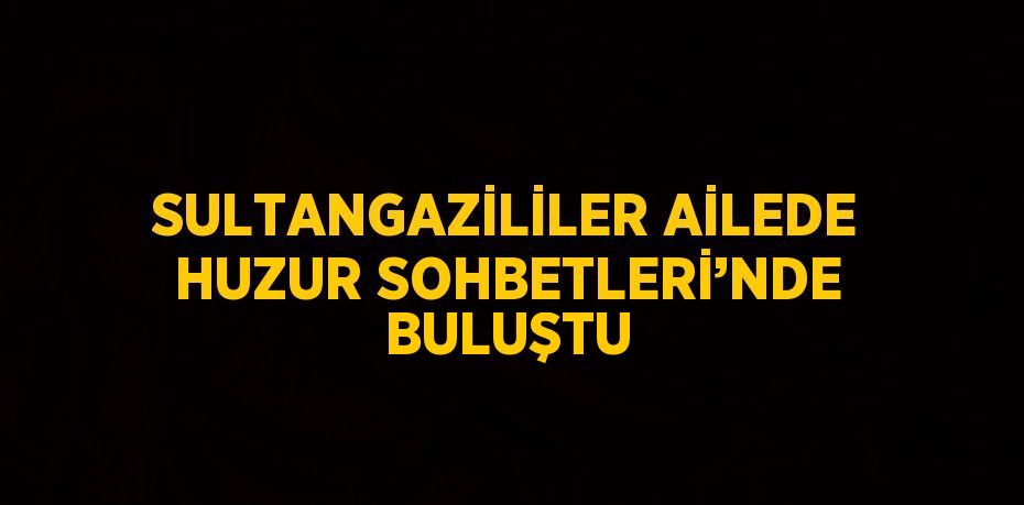 SULTANGAZİLİLER AİLEDE HUZUR SOHBETLERİ’NDE BULUŞTU