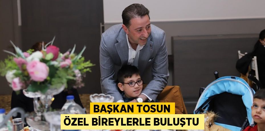 BAŞKAN TOSUN ÖZEL BİREYLERLE BULUŞTU