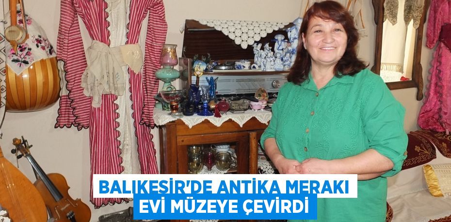 Balıkesir’de antika merakı evi müzeye çevirdi