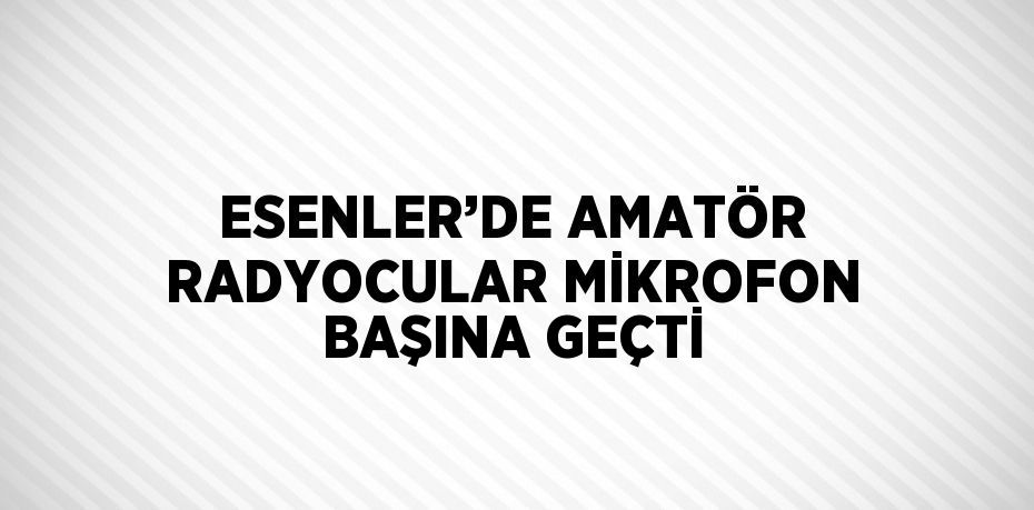 ESENLER’DE AMATÖR RADYOCULAR MİKROFON BAŞINA GEÇTİ